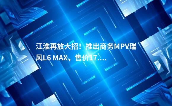 江淮再放大招！推出商务MPV瑞风L6 MAX，售价17.2